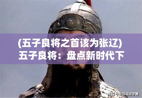 (五子良将之首该为张辽) 五子良将：盘点新时代下的军事人才培养，如何塑造未来战争先锋？【深度解析】